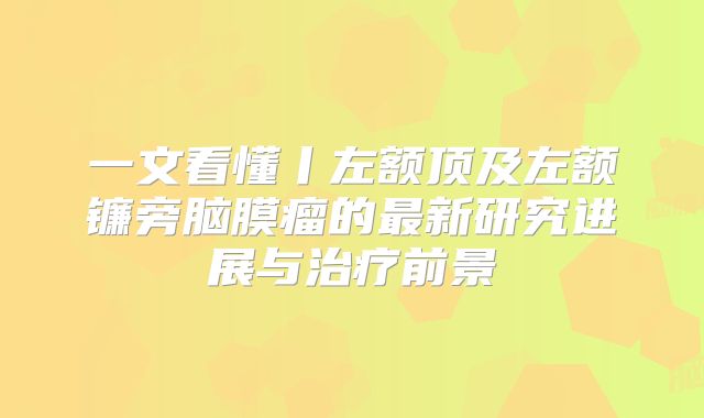 一文看懂丨左额顶及左额镰旁脑膜瘤的最新研究进展与治疗前景