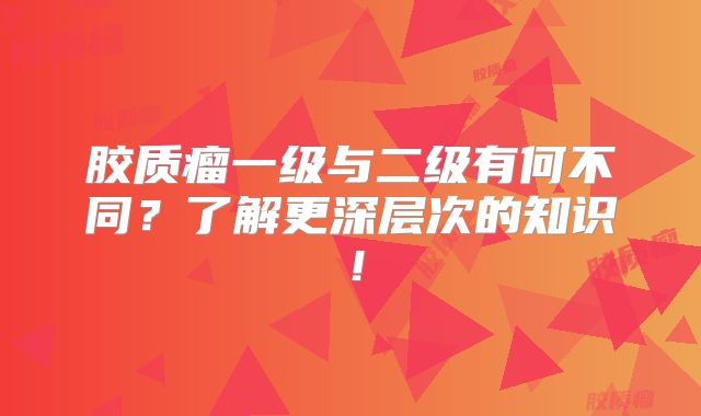 胶质瘤一级与二级有何不同？了解更深层次的知识！