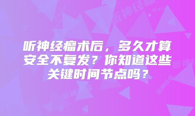 听神经瘤术后，多久才算安全不复发？你知道这些关键时间节点吗？