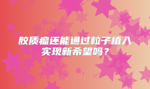 胶质瘤还能通过粒子植入实现新希望吗？