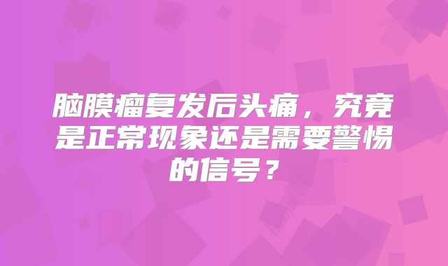 脑膜瘤复发后头痛，究竟是正常现象还是需要警惕的信号？