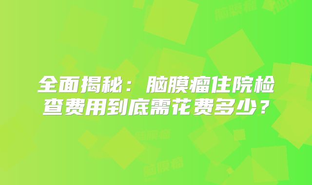 全面揭秘：脑膜瘤住院检查费用到底需花费多少？