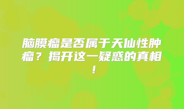 脑膜瘤是否属于天仙性肿瘤？揭开这一疑惑的真相！