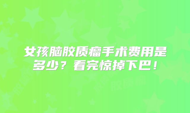女孩脑胶质瘤手术费用是多少？看完惊掉下巴！