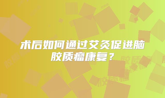 术后如何通过艾灸促进脑胶质瘤康复？