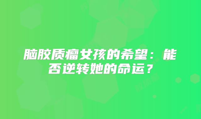 脑胶质瘤女孩的希望：能否逆转她的命运？