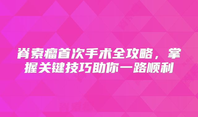 脊索瘤首次手术全攻略，掌握关键技巧助你一路顺利