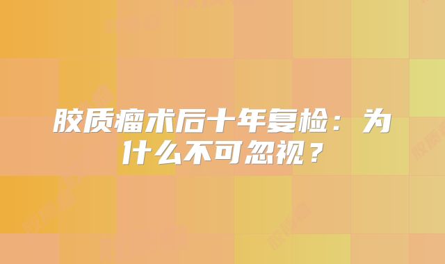 胶质瘤术后十年复检：为什么不可忽视？