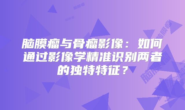 脑膜瘤与骨瘤影像：如何通过影像学精准识别两者的独特特征？