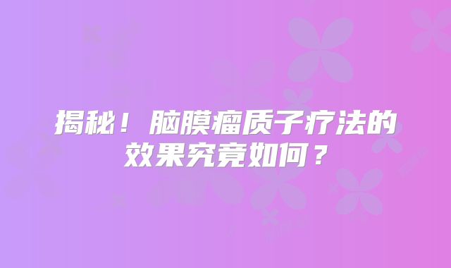 揭秘！脑膜瘤质子疗法的效果究竟如何？