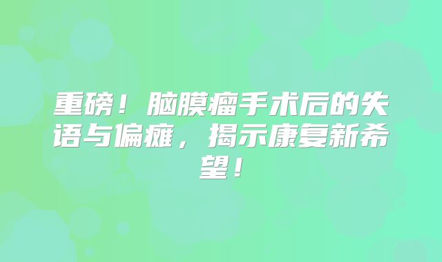 重磅！脑膜瘤手术后的失语与偏瘫，揭示康复新希望！