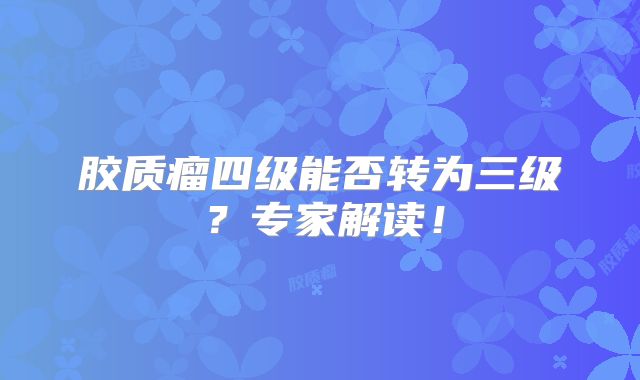 胶质瘤四级能否转为三级？专家解读！