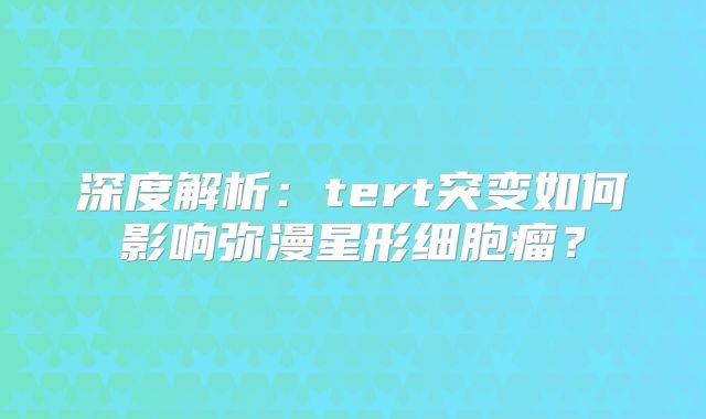深度解析：tert突变如何影响弥漫星形细胞瘤？