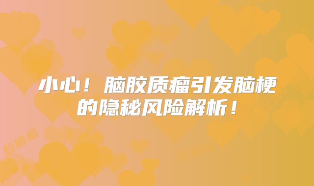小心！脑胶质瘤引发脑梗的隐秘风险解析！