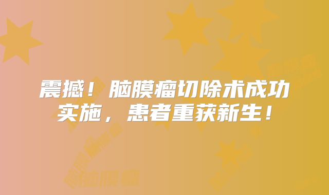 震撼！脑膜瘤切除术成功实施，患者重获新生！