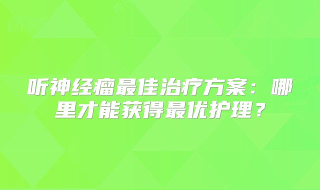 听神经瘤最佳治疗方案：哪里才能获得最优护理？