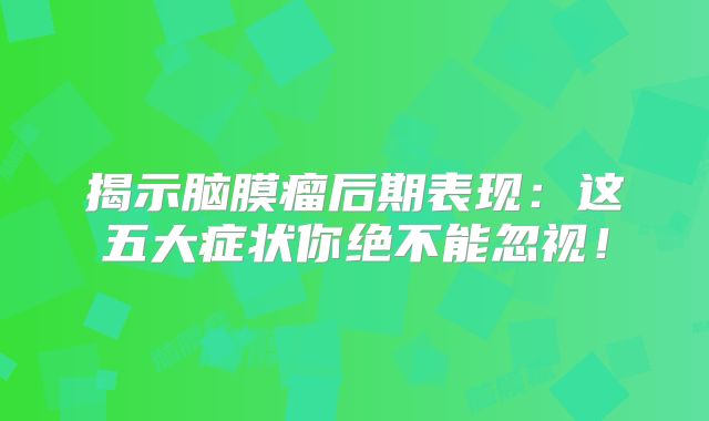 揭示脑膜瘤后期表现：这五大症状你绝不能忽视！