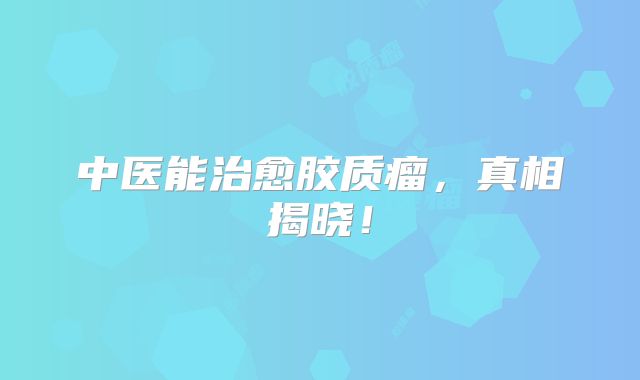 中医能治愈胶质瘤，真相揭晓！