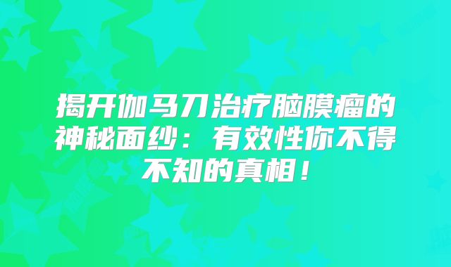 揭开伽马刀治疗脑膜瘤的神秘面纱：有效性你不得不知的真相！
