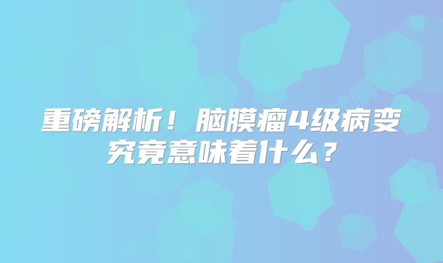 重磅解析！脑膜瘤4级病变究竟意味着什么？