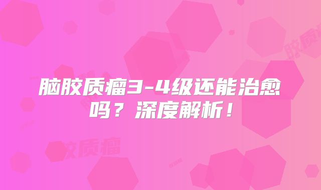 脑胶质瘤3-4级还能治愈吗？深度解析！