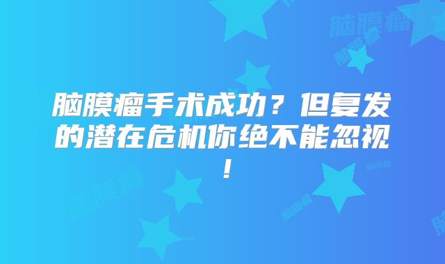 脑膜瘤手术成功？但复发的潜在危机你绝不能忽视！