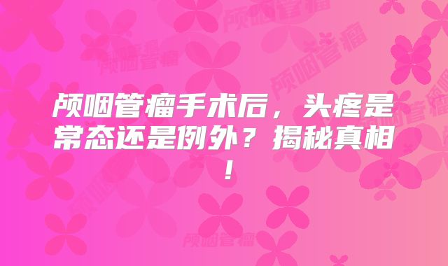 颅咽管瘤手术后，头疼是常态还是例外？揭秘真相！