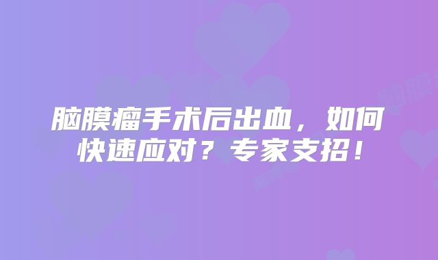 脑膜瘤手术后出血，如何快速应对？专家支招！