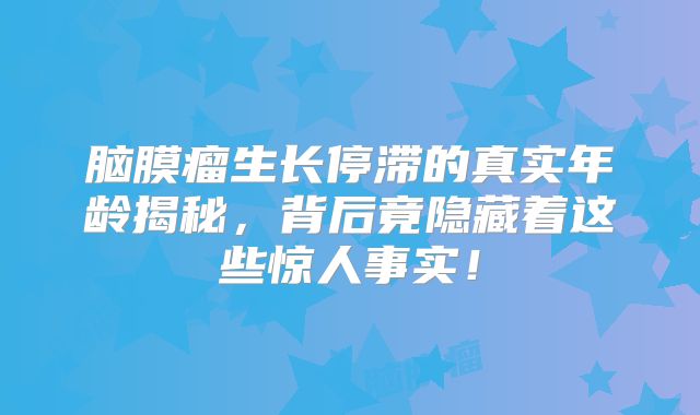 脑膜瘤生长停滞的真实年龄揭秘，背后竟隐藏着这些惊人事实！