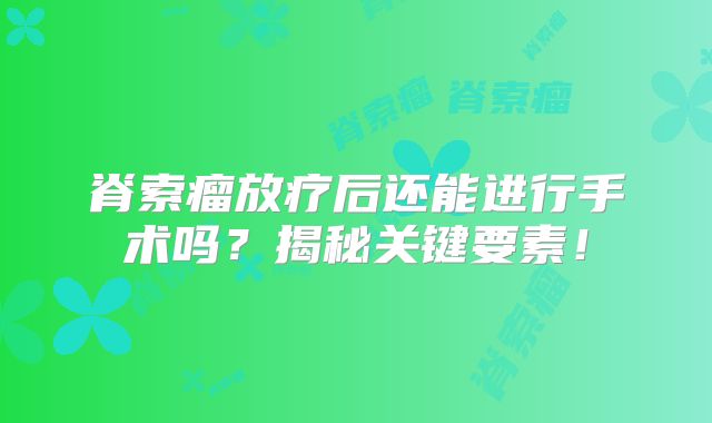 脊索瘤放疗后还能进行手术吗？揭秘关键要素！