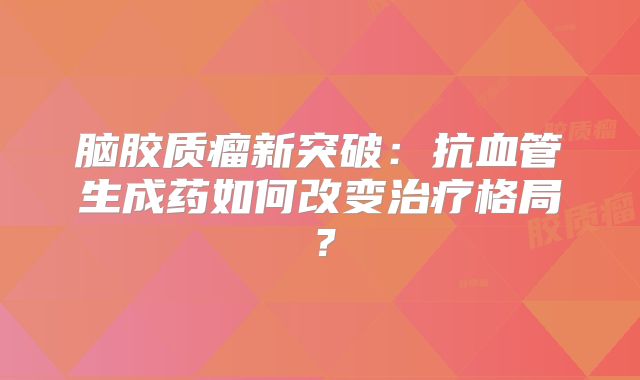 脑胶质瘤新突破：抗血管生成药如何改变治疗格局？
