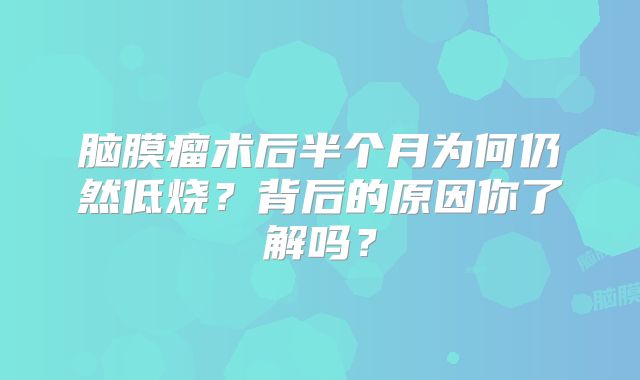 脑膜瘤术后半个月为何仍然低烧？背后的原因你了解吗？