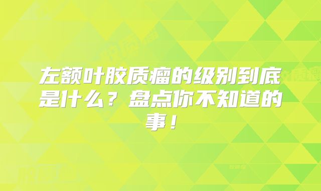 左额叶胶质瘤的级别到底是什么？盘点你不知道的事！