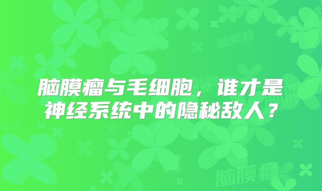 脑膜瘤与毛细胞，谁才是神经系统中的隐秘敌人？