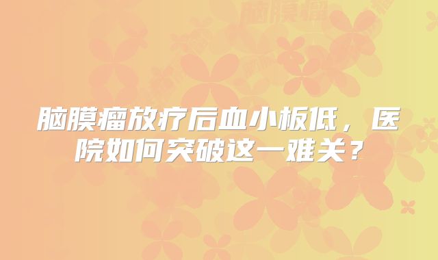 脑膜瘤放疗后血小板低，医院如何突破这一难关？