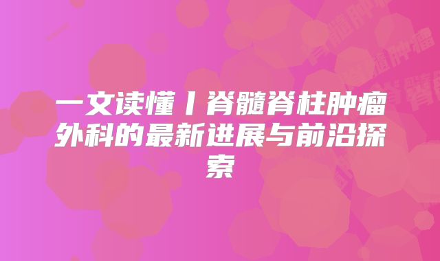 一文读懂丨脊髓脊柱肿瘤外科的最新进展与前沿探索