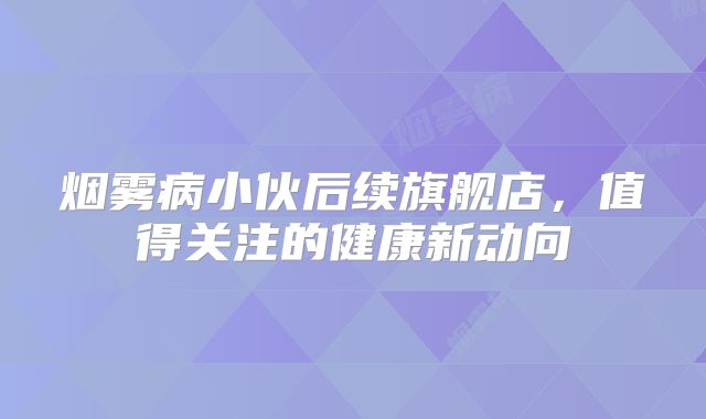 烟雾病小伙后续旗舰店，值得关注的健康新动向