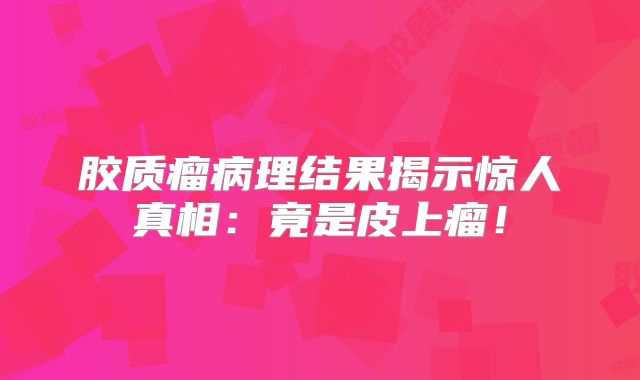 胶质瘤病理结果揭示惊人真相：竟是皮上瘤！