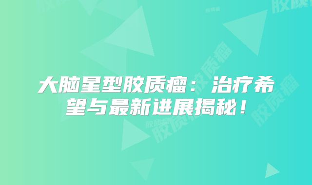 大脑星型胶质瘤：治疗希望与最新进展揭秘！