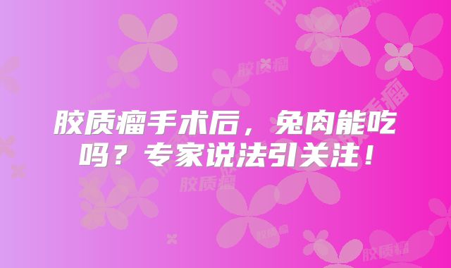 胶质瘤手术后，兔肉能吃吗？专家说法引关注！