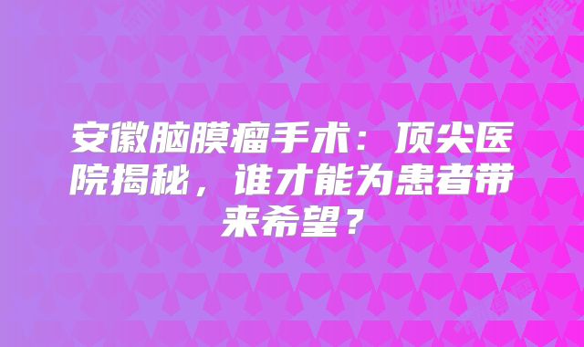 安徽脑膜瘤手术：顶尖医院揭秘，谁才能为患者带来希望？