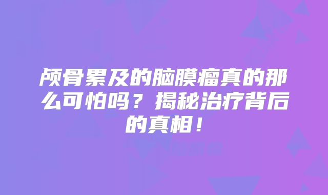 颅骨累及的脑膜瘤真的那么可怕吗？揭秘治疗背后的真相！
