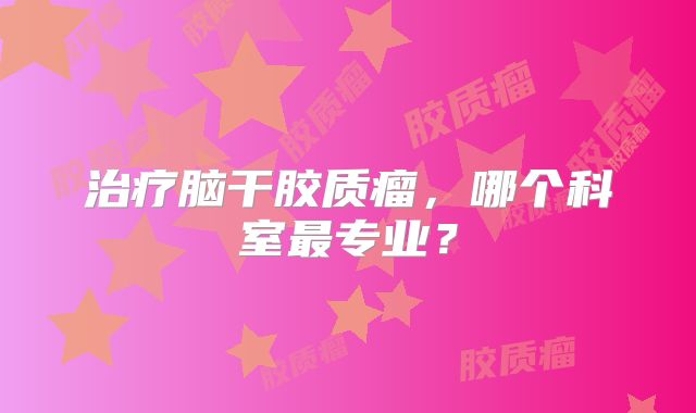 治疗脑干胶质瘤，哪个科室最专业？