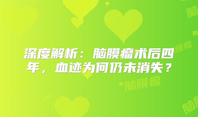 深度解析：脑膜瘤术后四年，血迹为何仍未消失？