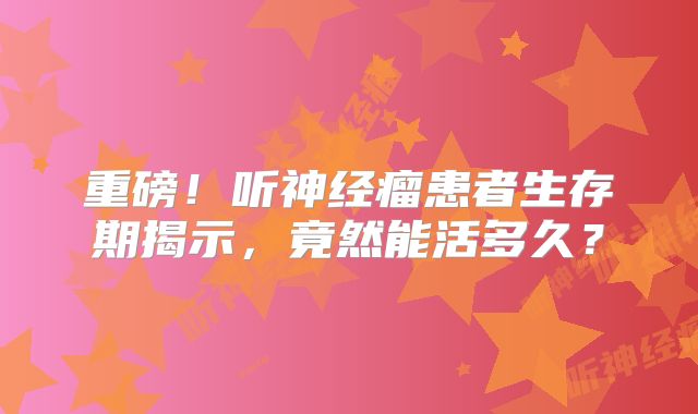 重磅！听神经瘤患者生存期揭示，竟然能活多久？