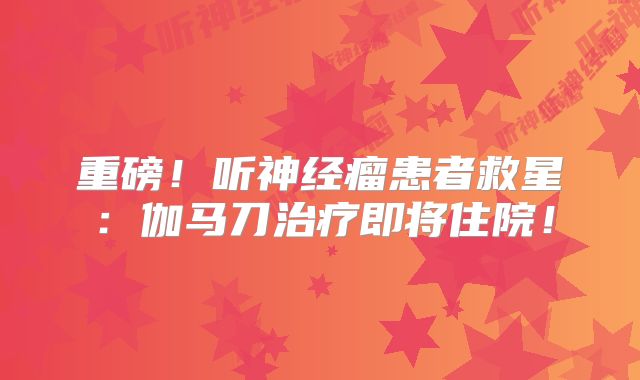 重磅！听神经瘤患者救星：伽马刀治疗即将住院！