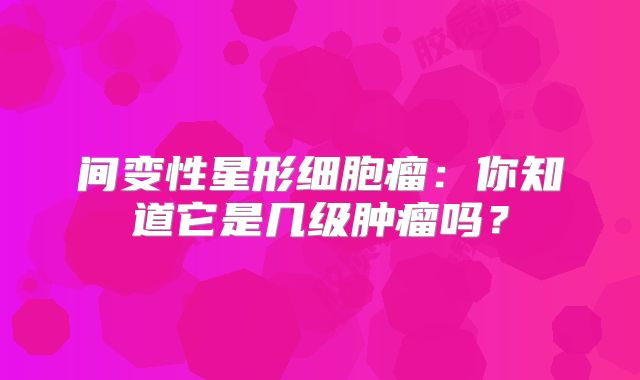 间变性星形细胞瘤：你知道它是几级肿瘤吗？