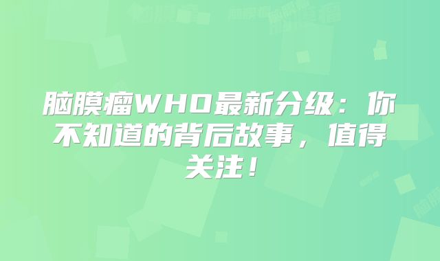 脑膜瘤WHO最新分级：你不知道的背后故事，值得关注！