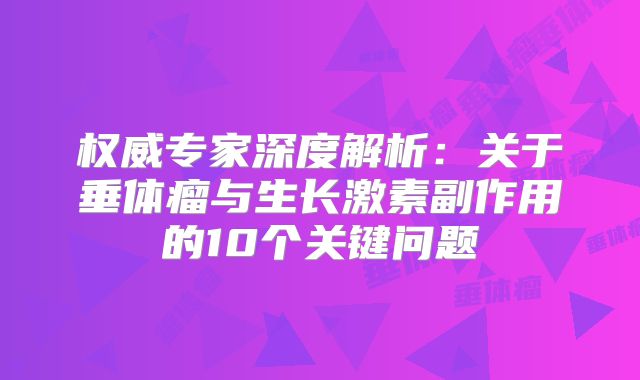 权威专家深度解析：关于垂体瘤与生长激素副作用的10个关键问题
