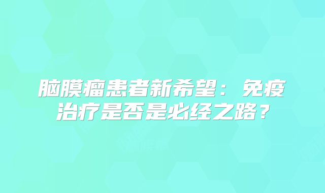 脑膜瘤患者新希望：免疫治疗是否是必经之路？